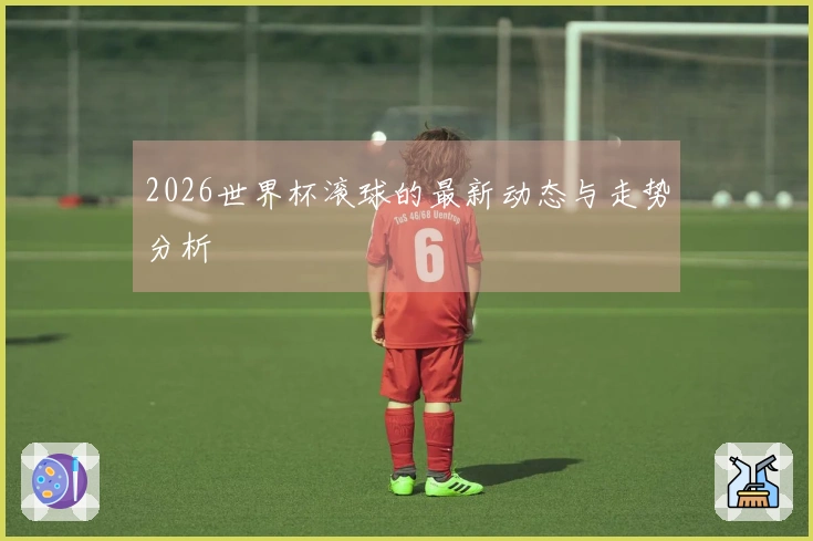 2026世界杯滚球的最新动态与走势分析